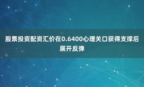 股票投资配资汇价在0.6400心理关口获得支撑后展开反弹