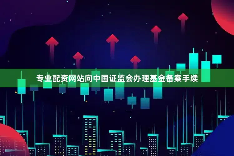 专业配资网站向中国证监会办理基金备案手续