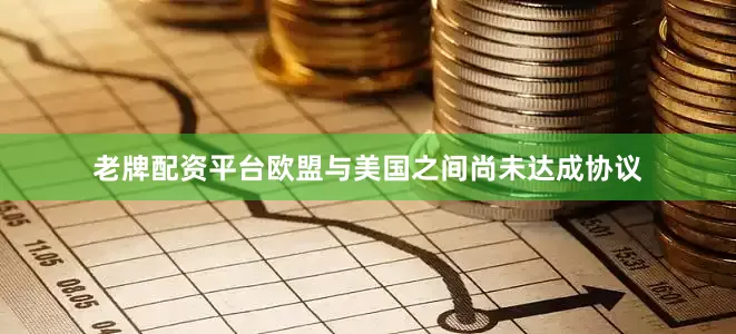 老牌配资平台欧盟与美国之间尚未达成协议