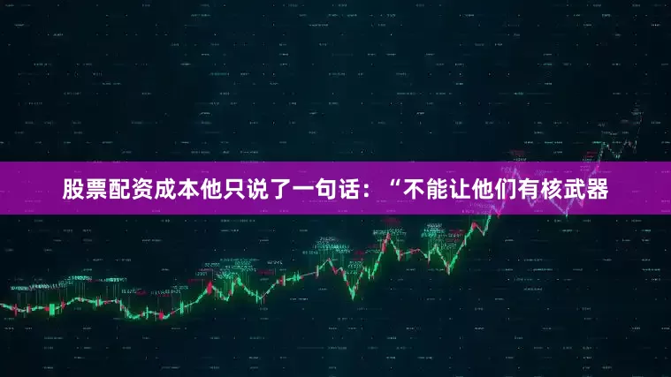 股票配资成本他只说了一句话：“不能让他们有核武器