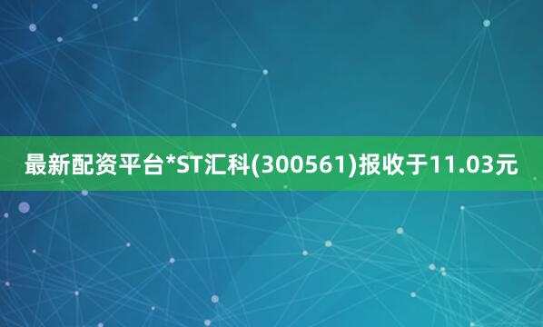 最新配资平台*ST汇科(300561)报收于11.03元