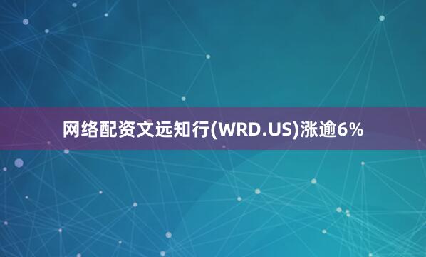 网络配资文远知行(WRD.US)涨逾6%