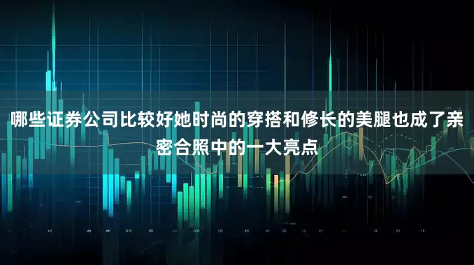 哪些证券公司比较好她时尚的穿搭和修长的美腿也成了亲密合照中的一大亮点
