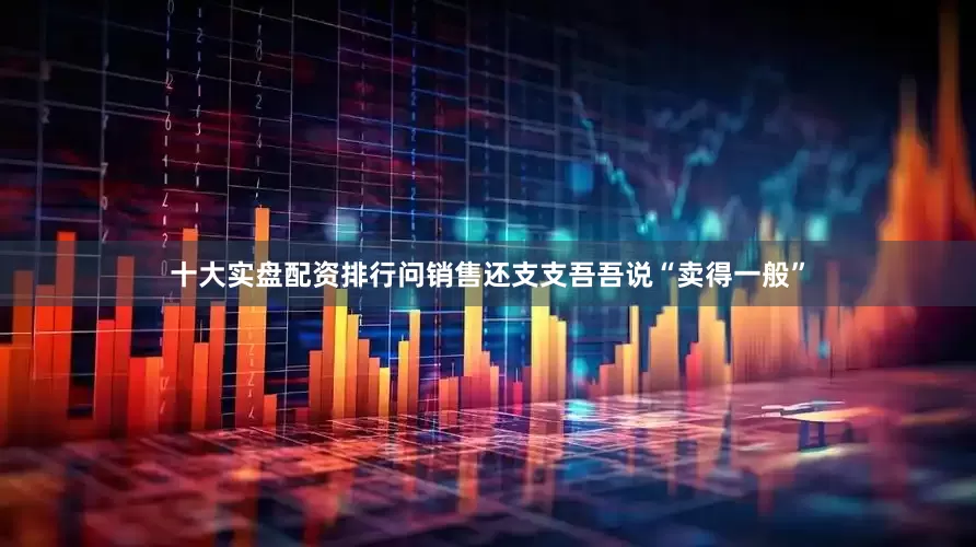 十大实盘配资排行问销售还支支吾吾说“卖得一般”
