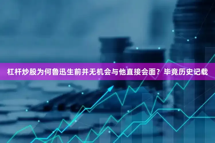 杠杆炒股为何鲁迅生前并无机会与他直接会面？毕竟历史记载