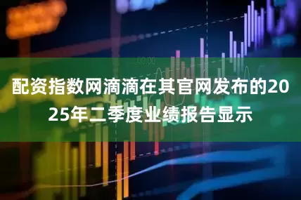 配资指数网滴滴在其官网发布的2025年二季度业绩报告显示