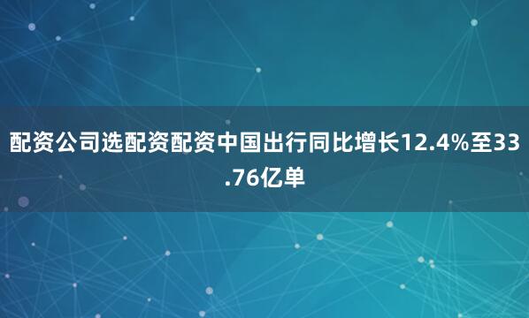 配资公司选配资配资中国出行同比增长12.4%至33.76亿单