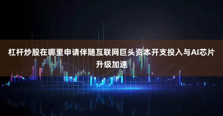 杠杆炒股在哪里申请伴随互联网巨头资本开支投入与AI芯片升级加速