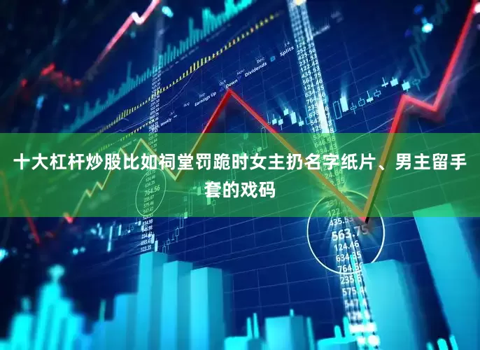 十大杠杆炒股比如祠堂罚跪时女主扔名字纸片、男主留手套的戏码